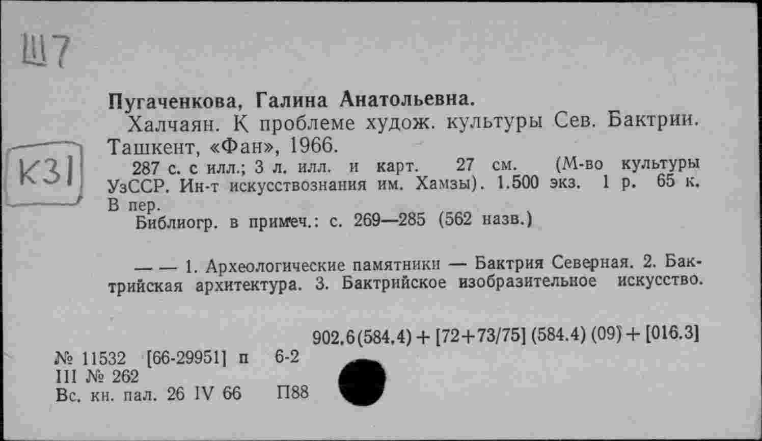 ﻿кзі
І____і
Пугаченкова, Галина Анатольевна.
Халчаян. К проблеме худож. культуры Сев. Бактрии. Ташкент, «Фан», 1966.
287 с. с илл.; 3 л. илл. и карт. 27 см. (М-во культуры УзССР. Ин-т искусствознания им. Хамзы). 1.500 экз. 1 р. 65 к. В пер.
Библиогр. в примет. : с. 269—285 (562 назв.)
-------1. Археологические памятники — Бактрия Северная. 2. Бак-трийская архитектура. 3. Бактрийское изобразительное искусство.
902.6(584.4) + [72+73/75] (584.4) (09)+ [016.3]
№ 11532 [66-29951] п 6-2
III № 262
Вс. кн. пал. 26 IV 66	П88